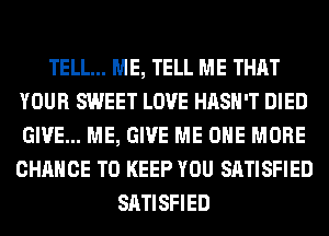 TELL... ME, TELL ME THAT
YOUR SWEET LOVE HASH'T DIED
GIVE... ME, GIVE ME ONE MORE
CHANCE TO KEEP YOU SATISFIED

SATISFIED