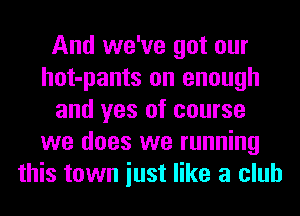 And we've got our
hot-pants on enough
and yes of course
we does we running
this town iust like a club