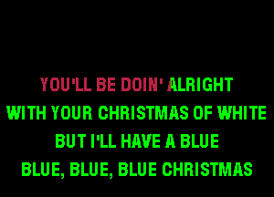 YOU'LL BE DOIH' ALRIGHT
WITH YOUR CHRISTMAS 0F WHITE
BUT I'LL HAVE A BLUE
BLUE, BLUE, BLUE CHRISTMAS