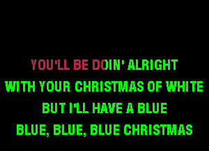 YOU'LL BE DOIH' ALRIGHT
WITH YOUR CHRISTMAS 0F WHITE
BUT I'LL HAVE A BLUE
BLUE, BLUE, BLUE CHRISTMAS