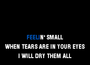 FEELIH' SMALL
WHEN TEARS ARE IN YOUR EYES
I WILL DRY THEM ALL