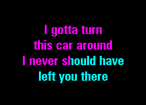 I gotta turn
this car around

I never should have
left you there