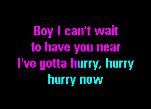 Boy I can't wait
to have you near

I've gotta hurry. hurry
hurry now