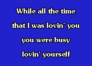 While all the time

that l was lovin' you

you were busy

lovin' yourself