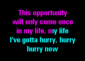 This opportunity
will only come once

in my life, my life
I've gotta hurry, hurry
hurry now
