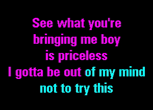 See what you're
bringing me boy

is priceless
I gotta be out of my mind
not to try this