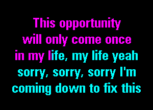 This opportunity
will only come once
in my life, my life yeah
sorry, sorry, sorry I'm
coming down to fix this