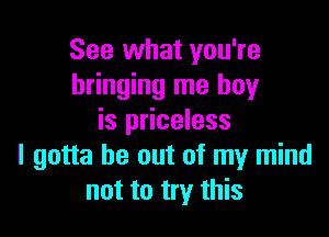 See what you're
bringing me boy

is priceless
I gotta be out of my mind
not to try this