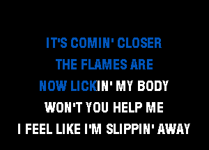IT'S COMIH' CLOSER
THE FLAMES ARE
NOW LICKIH' MY BODY
WON'T YOU HELP ME
I FEEL LIKE I'M SLIPPIH'AWAY