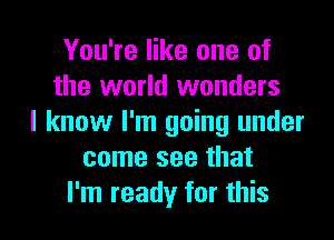 You're like one of
the world wonders
I know I'm going under
come see that

I'm ready for this I