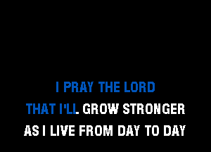 I PRAY THE LORD
THAT I'LL GROW STRONGER
AS I LIVE FROM DAY TO DAY