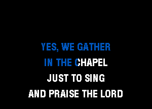 YES, WE GATHER

IN THE CHAPEL
JUST TO SING
AND PRAISE THE LORD