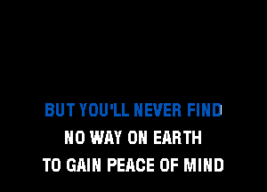 BUT YOU'LL NEVER FIHD
NO WAY ON EARTH
TO GAIN PEACE OF MIND