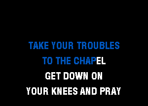 TAKE YOUR TROUBLES

TO THE CHAPEL
GET DOWN ON
YOUR KHEES AND PRAY