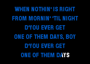 IWHEN NOTHIN' IS RIGHT
FROM MORNIN' 'TlL NIGHT
D'YOU EVER GET
ONE OF THEM DAYS, BOY
D'YOU EVER GET
ONE OF THEM DAYS