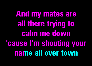 And my mates are
all there trying to
calm me down
'cause I'm shouting your
name all over town