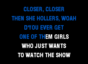 CLOSER, CLOSER
THEN SHE HOLLERS, WOAH
D'YOU EVER GET
ONE OF THEM GIRLS
WHO JUST WANTS
TO WATCH THE SHOW