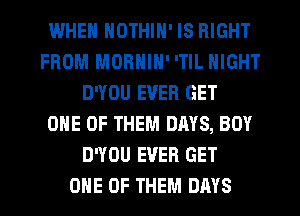 IWHEN NOTHIN' IS RIGHT
FROM MORNIN' 'TlL NIGHT
D'YOU EVER GET
ONE OF THEM DAYS, BOY
D'YOU EVER GET
ONE OF THEM DAYS