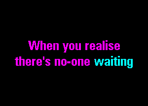 When you realise

there's no-one waiting