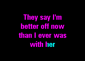 They say I'm
better off now

than I ever was
with her