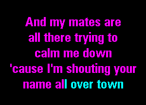 And my mates are
all there trying to
calm me down
'cause I'm shouting your
name all over town