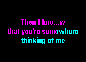 Then I kno...w

that you're somewhere
thinking of me