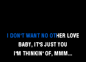 I DON'T WANT NO OTHER LOVE
BABY, IT'S JUST YOU
I'M THINKIN' 0F, MMM...