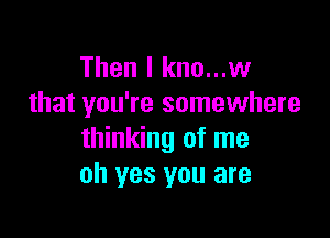 Then I kno...w
that you're somewhere

thinking of me
oh yes you are