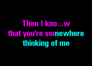 Then I kno...w

that you're somewhere
thinking of me