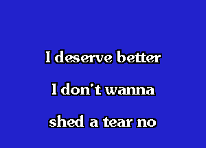 I deserve better

I don't wanna

shed a tear no