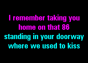 I remember taking you
home on that 86
standing in your doorway
where we used to kiss