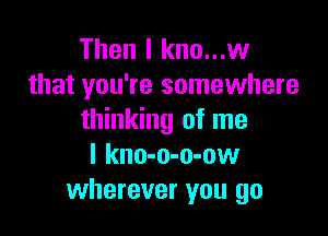 Then I kno...w
that you're somewhere

thinking of me
I kno-o-o-ow
wherever you go