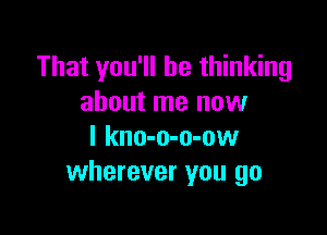 That you'll be thinking
about me now

I kno-o-o-ow
wherever you go