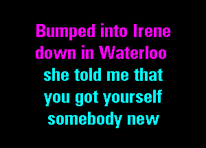 Bumped into Irene
down in Waterloo

she told me that
you got yourself
somebody new