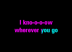 I kno-o-o-ow

wherever you go