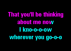 That you'll be thinking
about me now

I kno-o-o-ow
wherever you go-o-o