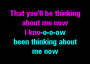 That you'll be thinking
about me now

I kno-o-o-ow
been thinking about
me now