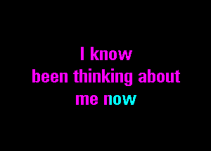 I know

been thinking about
me now