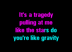 It's a tragedy
pulling at me

like the stars do
you're like gravity