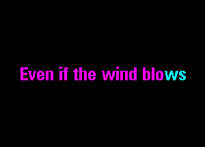 Even if the wind blows