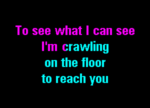 To see what I can see
I'm crawling

on the floor
to reach you