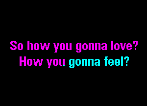 So how you gonna love?

How you gonna feel?