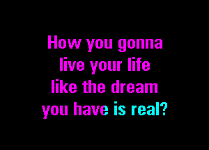 How you gonna
live your life

like the dream
you have is real?