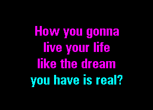 How you gonna
live your life

like the dream
you have is real?