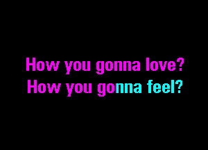 How you gonna love?

How you gonna feel?