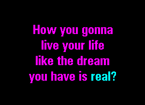 How you gonna
live your life

like the dream
you have is real?