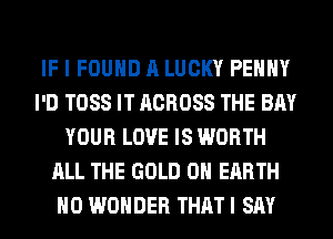 IF I FOUND A LUCKY PEHHY
I'D TOSS IT ACROSS THE BAY
YOUR LOVE IS WORTH
ALL THE GOLD ON EARTH
H0 WONDER THAT I SAY