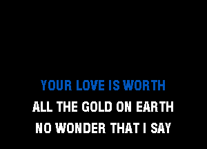 YOUR LOVE IS WORTH
ALL THE GOLD ON EARTH
H0 WONDER THATI SAY