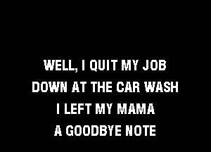 WELL, I QUIT MY JOB

DOWN AT THE CAR WASH
I LEFT MY MAMA
A GOODBYE NOTE