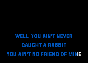 WELL, YOU AIN'T NEVER
CAUGHT A RABBIT
YOU AIN'T H0 FRIEND OF MINE